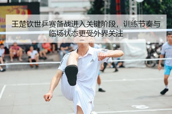 王楚钦世乒赛备战进入关键阶段，训练节奏与临场状态更受外界关注